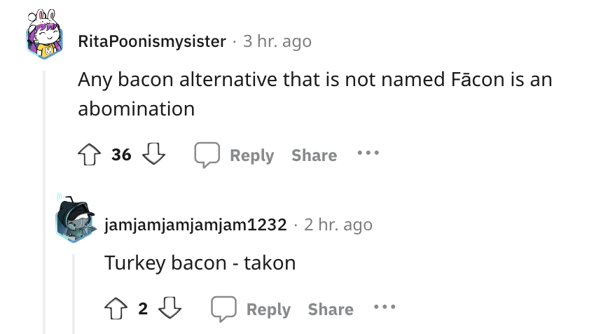 angle - RitaPoonismysister 3 hr. ago Any bacon alternative that is not named Fcon is an abomination 36 jamjamjamjamjam1232 2 hr. ago Turkey bacon takon 2233
